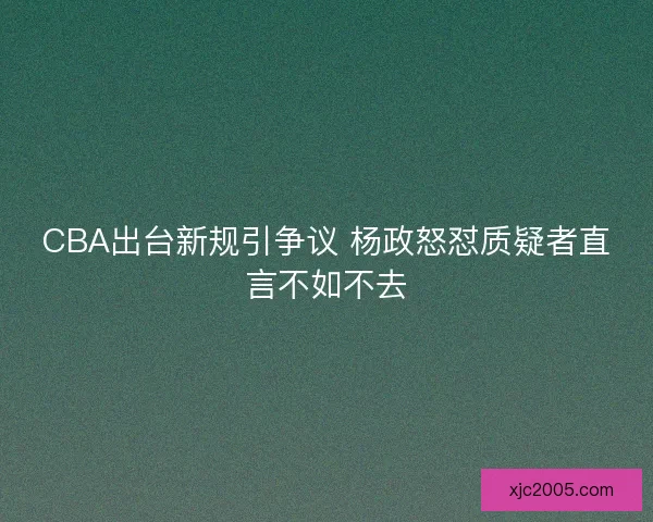 CBA出台新规引争议 杨政怒怼质疑者直言不如不去