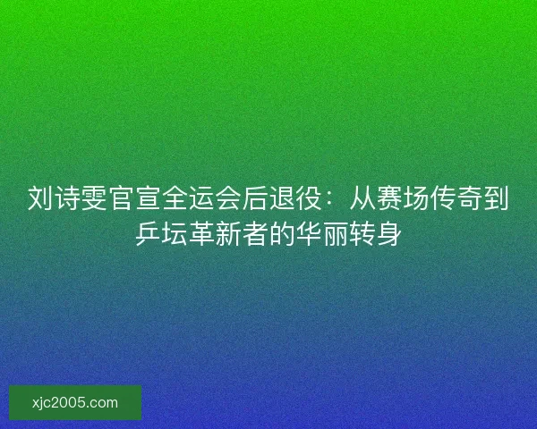 刘诗雯官宣全运会后退役：从赛场传奇到乒坛革新者的华丽转身