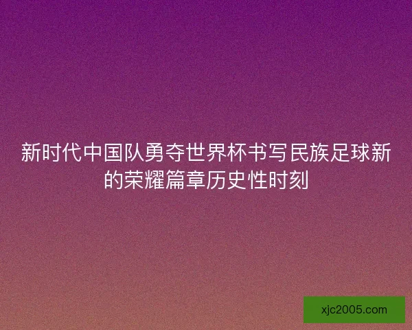 新时代中国队勇夺世界杯书写民族足球新的荣耀篇章历史性时刻