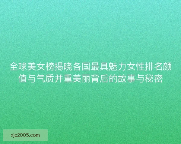 全球美女榜揭晓各国最具魅力女性排名颜值与气质并重美丽背后的故事与秘密