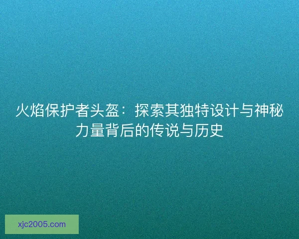火焰保护者头盔：探索其独特设计与神秘力量背后的传说与历史
