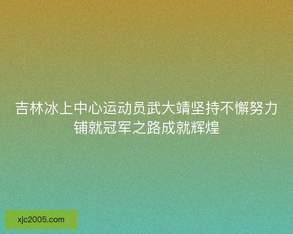 吉林冰上中心运动员武大靖坚持不懈努力铺就冠军之路成就辉煌