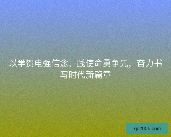以学贺电强信念，践使命勇争先，奋力书写时代新篇章