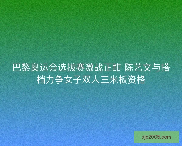 巴黎奥运会选拔赛激战正酣 陈艺文与搭档力争女子双人三米板资格