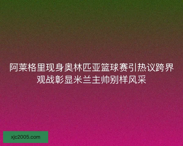阿莱格里现身奥林匹亚篮球赛引热议跨界观战彰显米兰主帅别样风采