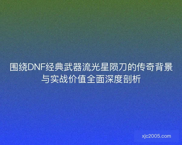 围绕DNF经典武器流光星陨刀的传奇背景与实战价值全面深度剖析