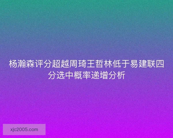 杨瀚森评分超越周琦王哲林低于易建联四分选中概率递增分析