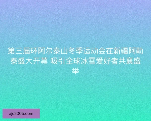 第三届环阿尔泰山冬季运动会在新疆阿勒泰盛大开幕 吸引全球冰雪爱好者共襄盛举