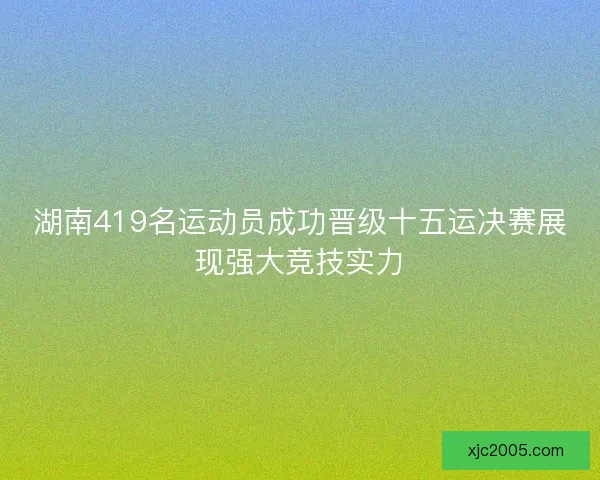 湖南419名运动员成功晋级十五运决赛展现强大竞技实力
