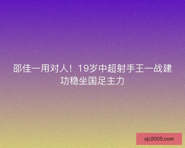 邵佳一用对人！19岁中超射手王一战建功稳坐国足主力