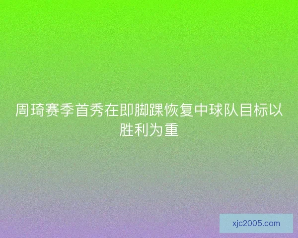 周琦赛季首秀在即脚踝恢复中球队目标以胜利为重 周琦赛季首秀在即脚踝恢复中球队目标以胜利为重