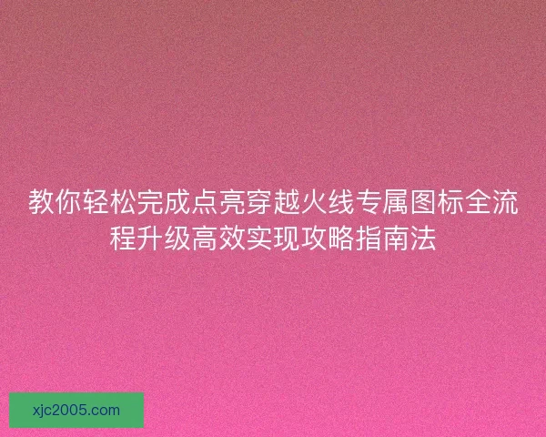 教你轻松完成点亮穿越火线专属图标全流程升级高效实现攻略指南法