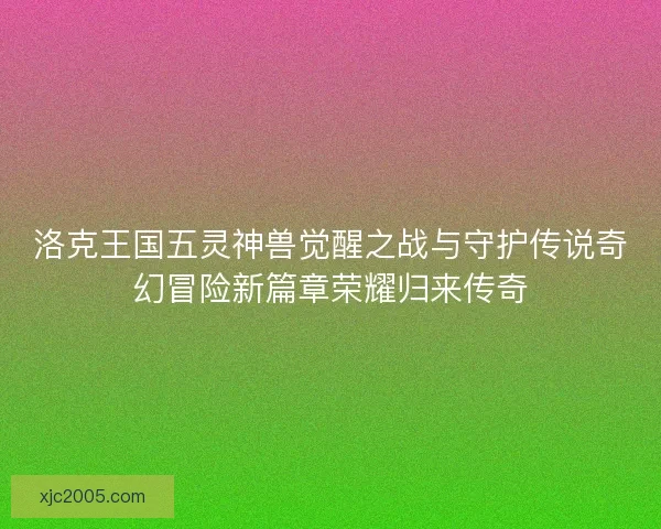 洛克王国五灵神兽觉醒之战与守护传说奇幻冒险新篇章荣耀归来传奇