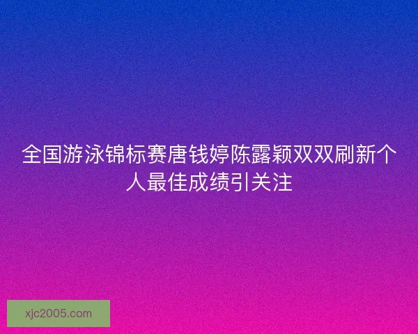 全国游泳锦标赛唐钱婷陈露颖双双刷新个人最佳成绩引关注
