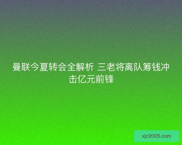 曼联今夏转会全解析 三老将离队筹钱冲击亿元前锋 曼联今夏转会全解析 三老将离队筹钱冲击亿元前锋