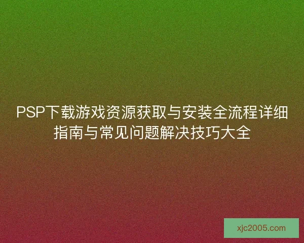 PSP下载游戏资源获取与安装全流程详细指南与常见问题解决技巧大全 PSP下载游戏资源获取与安装全流程详细指南与常见问题解决技巧大全