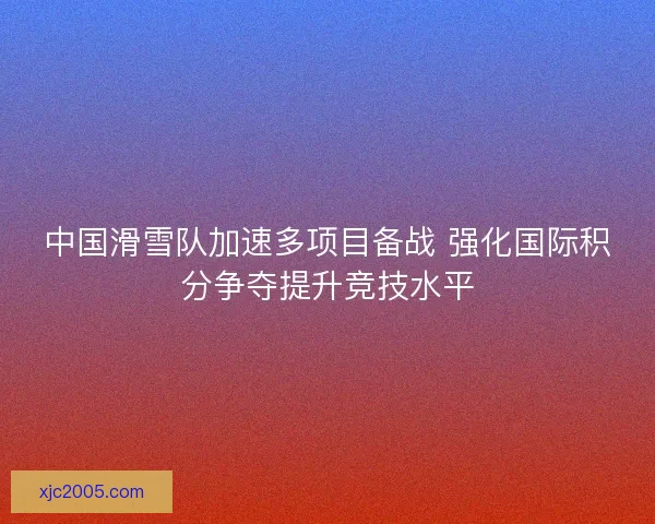 中国滑雪队加速多项目备战 强化国际积分争夺提升竞技水平