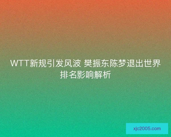 WTT新规引发风波 樊振东陈梦退出世界排名影响解析 WTT新规引发风波 樊振东陈梦退出世界排名影响解析