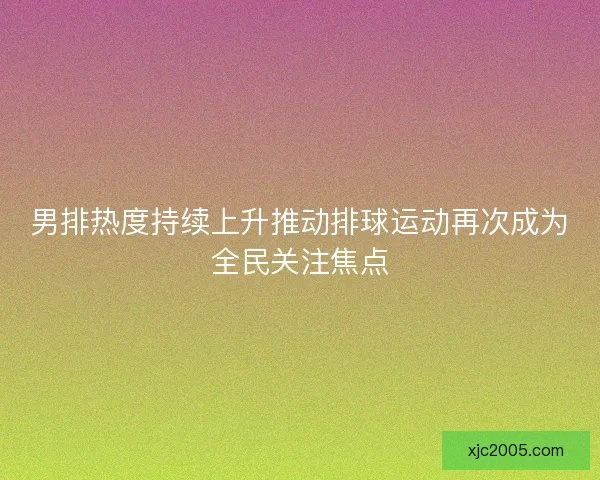 男排热度持续上升推动排球运动再次成为全民关注焦点